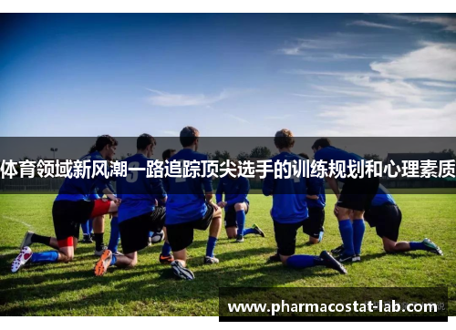 体育领域新风潮一路追踪顶尖选手的训练规划和心理素质